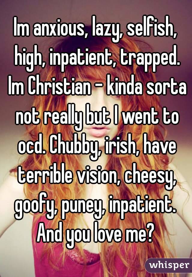 Im anxious, lazy, selfish, high, inpatient, trapped. Im Christian - kinda sorta not really but I went to ocd. Chubby, irish, have terrible vision, cheesy, goofy, puney, inpatient. 
And you love me?