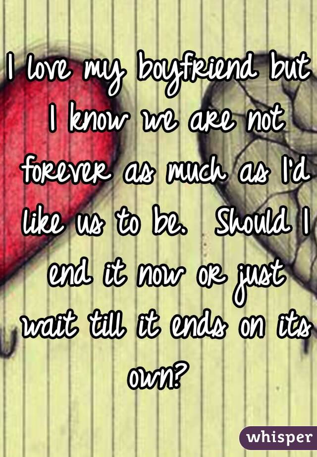 I love my boyfriend but I know we are not forever as much as I'd like us to be.  Should I end it now or just wait till it ends on its own? 