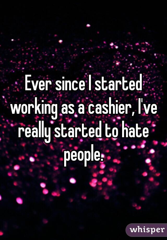 Ever since I started working as a cashier, I've really started to hate people. 