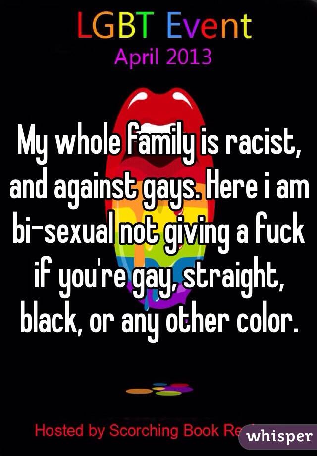 My whole family is racist, and against gays. Here i am bi-sexual not giving a fuck if you're gay, straight, black, or any other color. 
