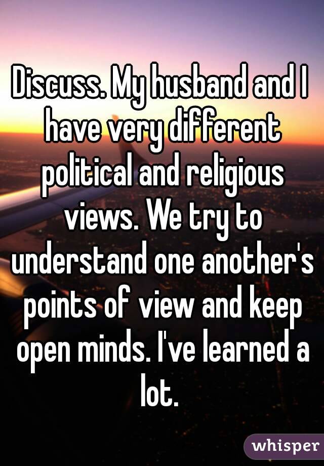 Discuss. My husband and I have very different political and religious views. We try to understand one another's points of view and keep open minds. I've learned a lot. 