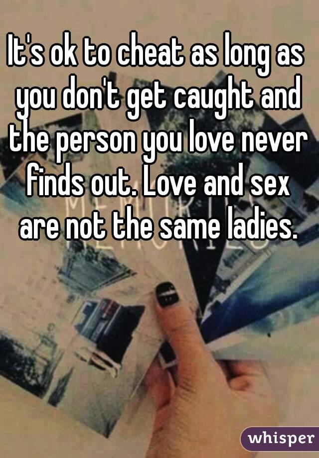 It's ok to cheat as long as you don't get caught and the person you love never finds out. Love and sex are not the same ladies.