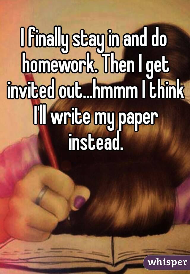 I finally stay in and do homework. Then I get invited out...hmmm I think I'll write my paper instead.