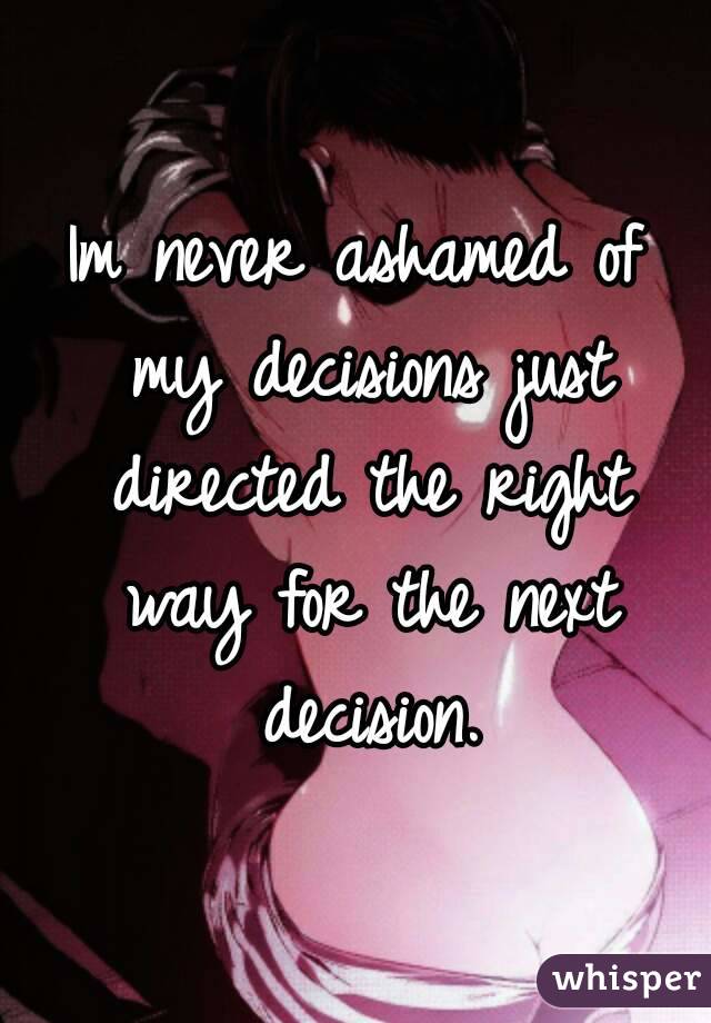 Im never ashamed of my decisions just directed the right way for the next decision.