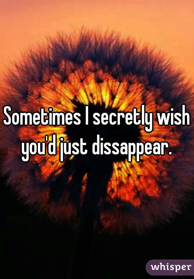 Sometimes I secretly wish you'd just dissappear. 
