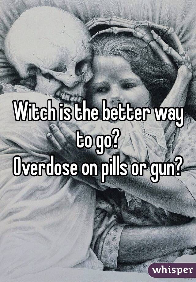 Witch is the better way to go?
Overdose on pills or gun?