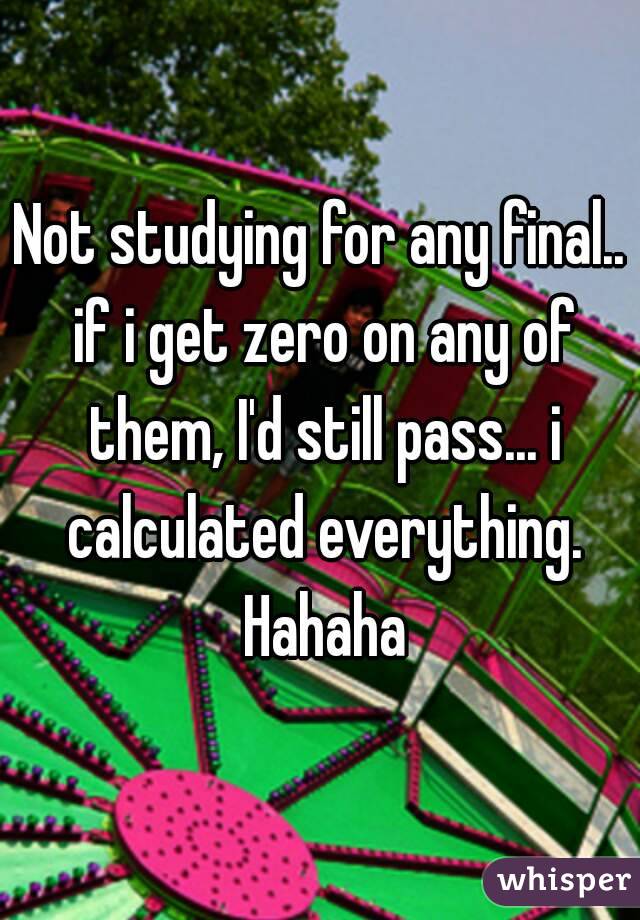 Not studying for any final.. if i get zero on any of them, I'd still pass... i calculated everything. Hahaha