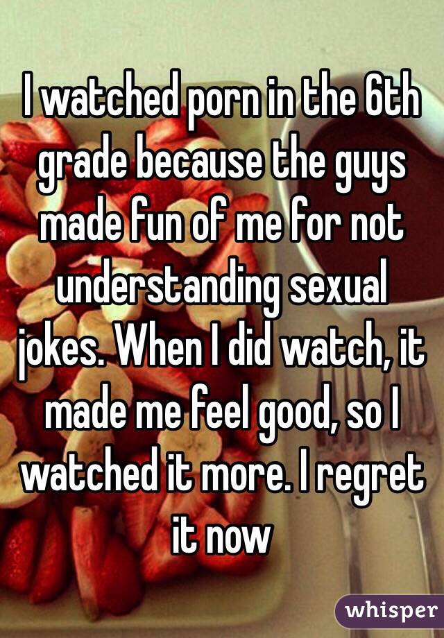 I watched porn in the 6th grade because the guys made fun of me for not understanding sexual jokes. When I did watch, it made me feel good, so I watched it more. I regret it now