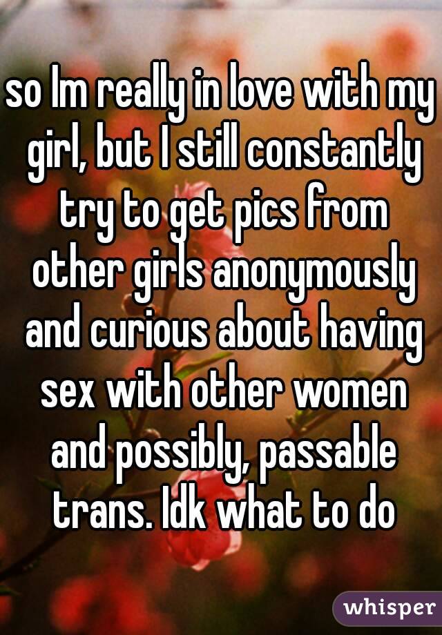 so Im really in love with my girl, but I still constantly try to get pics from other girls anonymously and curious about having sex with other women and possibly, passable trans. Idk what to do