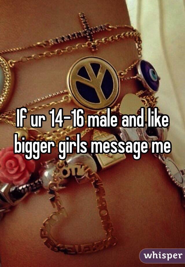 If ur 14-16 male and like bigger girls message me