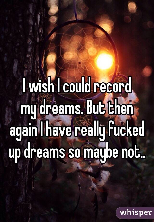 I wish I could record 
my dreams. But then 
again I have really fucked
up dreams so maybe not..