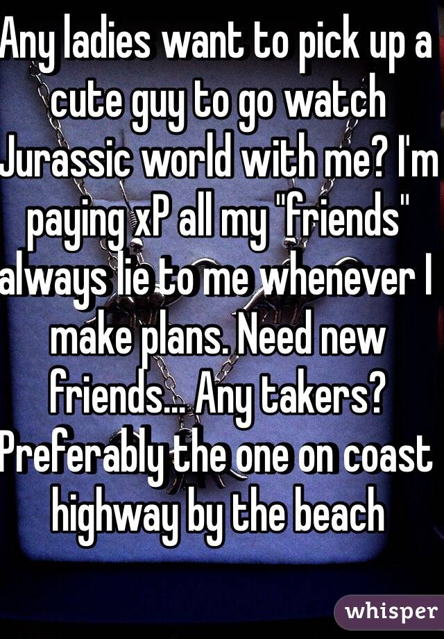 Any ladies want to pick up a cute guy to go watch Jurassic world with me? I'm paying xP all my "friends" always lie to me whenever I make plans. Need new friends... Any takers? Preferably the one on coast highway by the beach