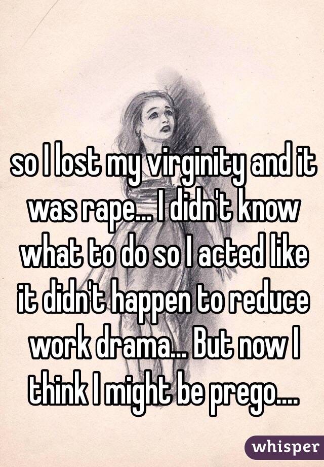 so I lost my virginity and it was rape... I didn't know what to do so I acted like it didn't happen to reduce work drama... But now I think I might be prego.... 