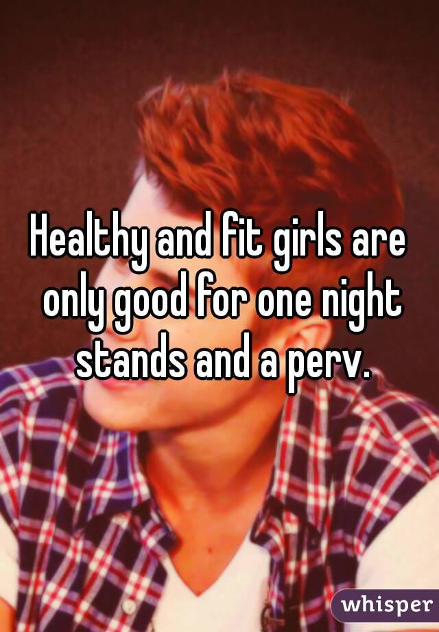 Healthy and fit girls are only good for one night stands and a perv.