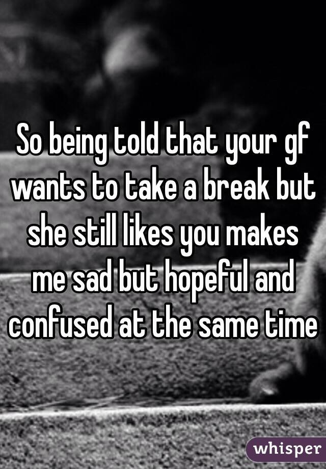 So being told that your gf wants to take a break but she still likes you makes me sad but hopeful and confused at the same time 