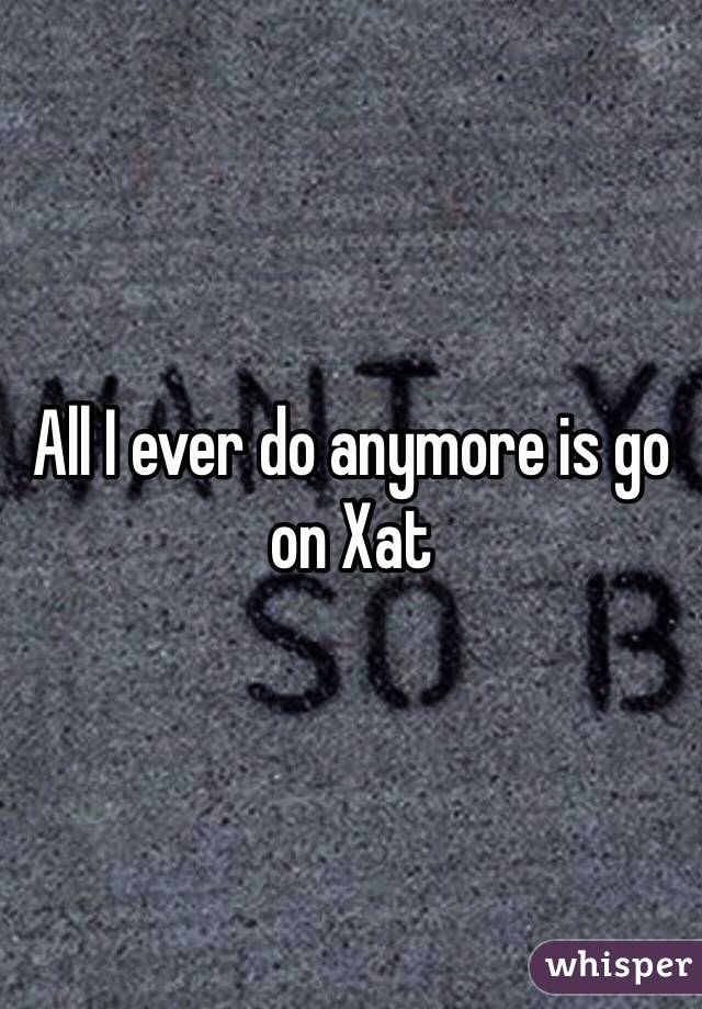 All I ever do anymore is go on Xat