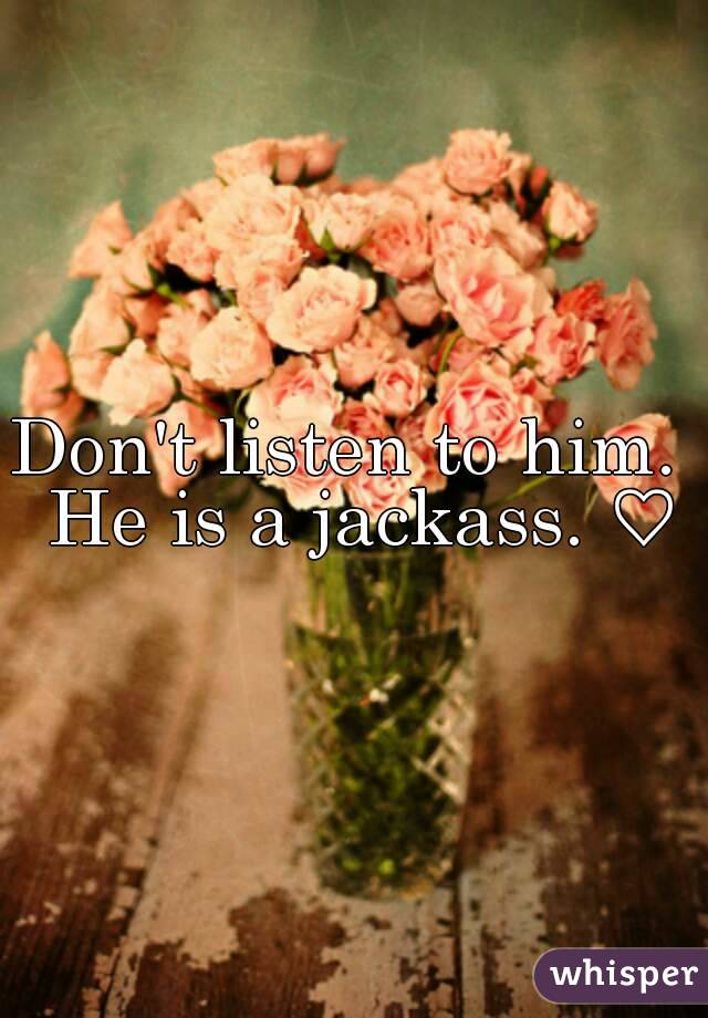 Don't listen to him.  He is a jackass. ♡