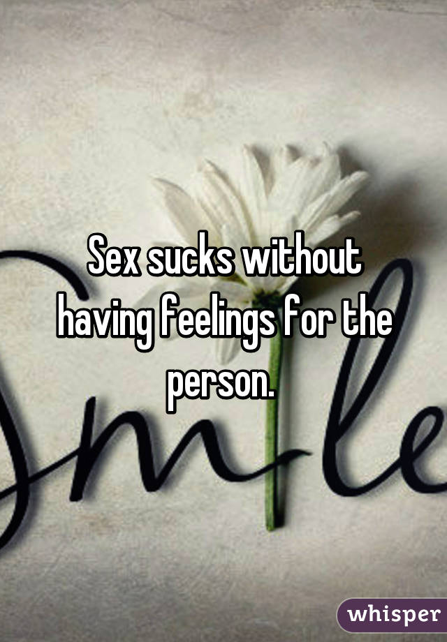 Sex sucks without having feelings for the person. 