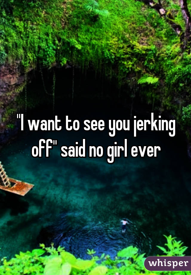 "I want to see you jerking off" said no girl ever