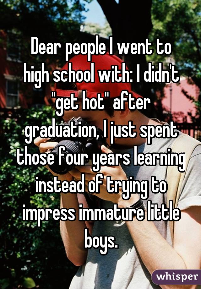 Dear people I went to high school with: I didn't "get hot" after graduation, I just spent those four years learning instead of trying to impress immature little boys.