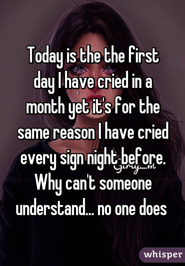 Today is the the first day I have cried in a month yet it's for the same reason I have cried every sign night before. Why can't someone understand... no one does 