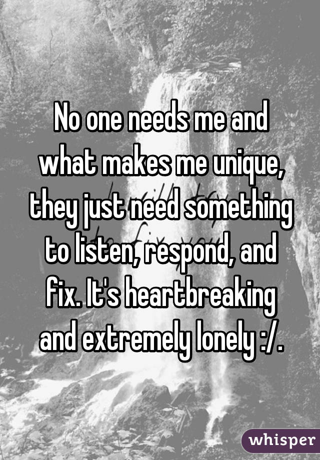 No one needs me and what makes me unique, they just need something to listen, respond, and fix. It's heartbreaking and extremely lonely :/.