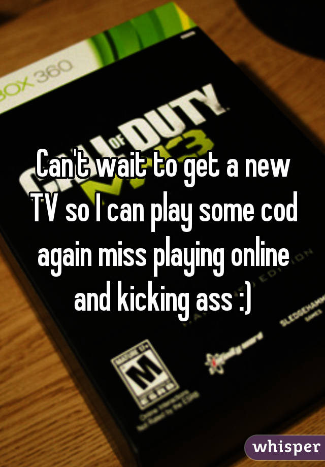 Can't wait to get a new TV so I can play some cod again miss playing online and kicking ass :)