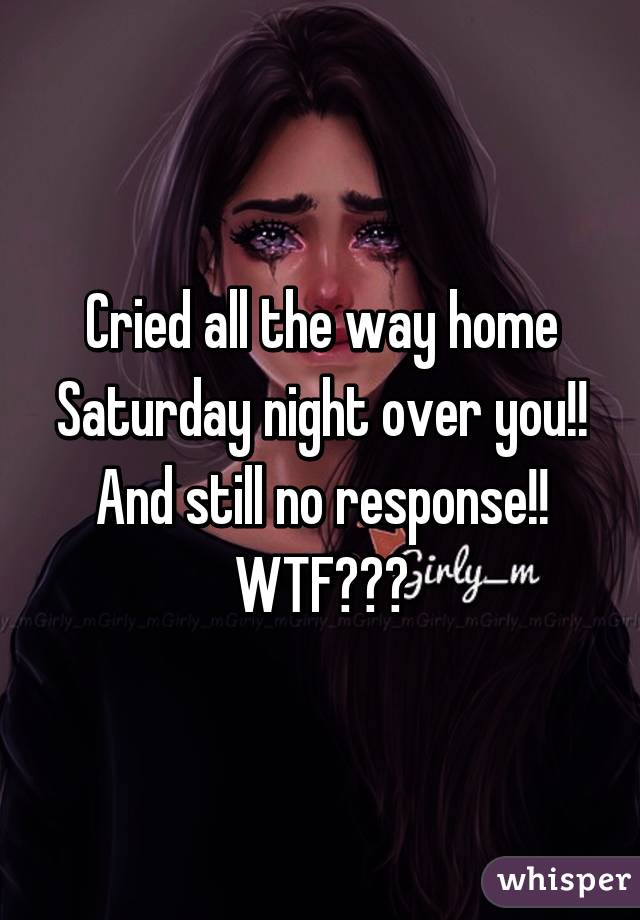 Cried all the way home Saturday night over you!!  And still no response!!  WTF???