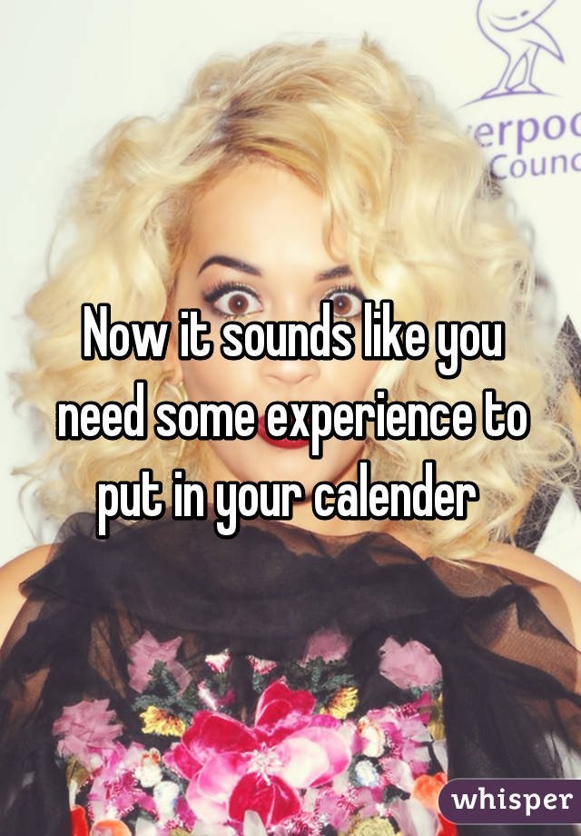 Now it sounds like you need some experience to put in your calender 