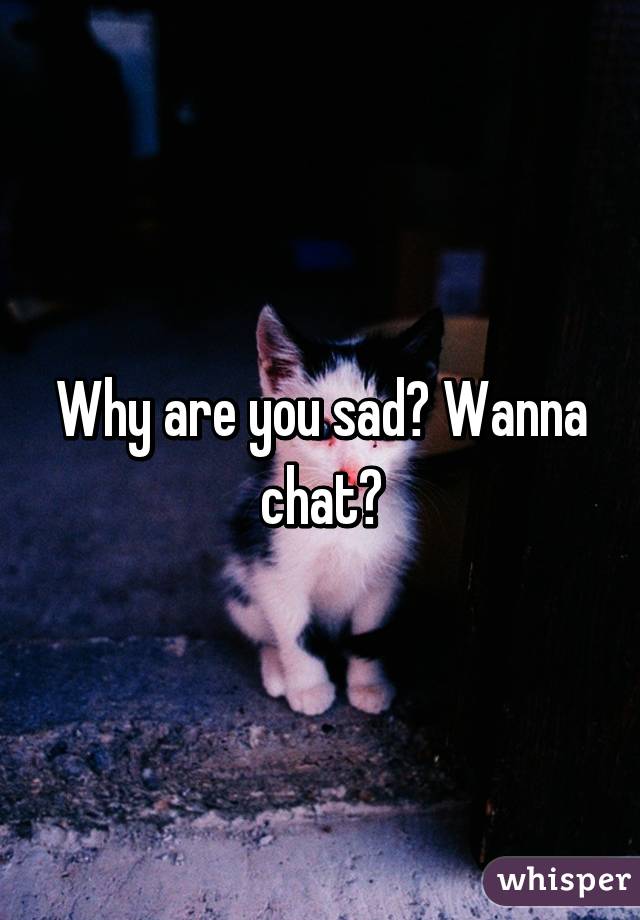 Why are you sad? Wanna chat?