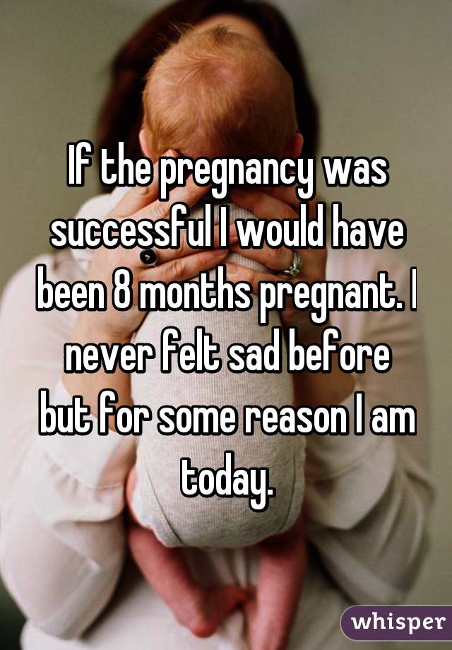 If the pregnancy was successful I would have been 8 months pregnant. I never felt sad before but for some reason I am today.