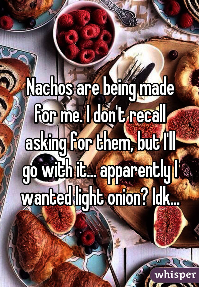 Nachos are being made for me. I don't recall asking for them, but I'll go with it... apparently I wanted light onion? Idk...