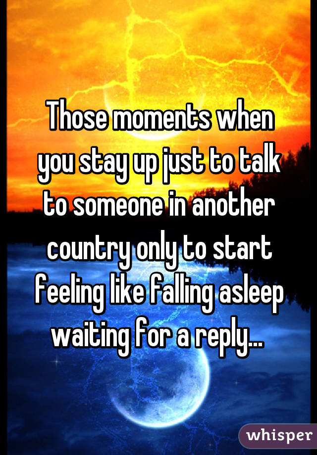 Those moments when you stay up just to talk to someone in another country only to start feeling like falling asleep waiting for a reply... 