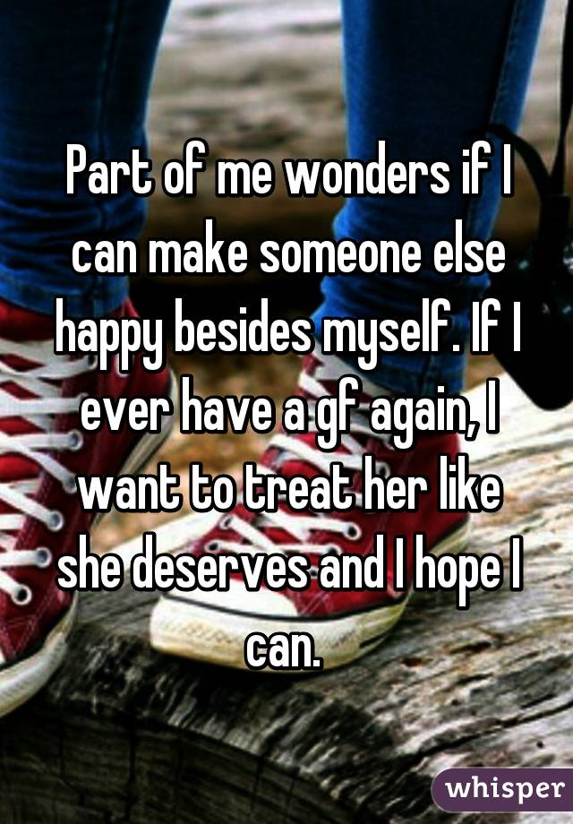 Part of me wonders if I can make someone else happy besides myself. If I ever have a gf again, I want to treat her like she deserves and I hope I can. 