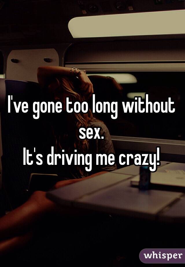 I've gone too long without sex. 
It's driving me crazy!