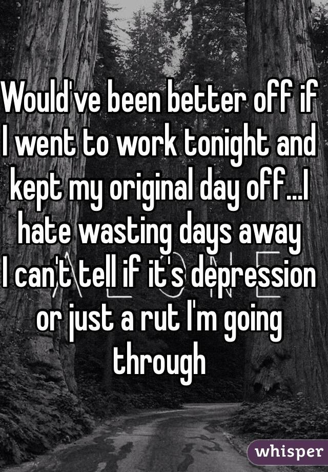 Would've been better off if I went to work tonight and kept my original day off...I hate wasting days away
I can't tell if it's depression or just a rut I'm going through 