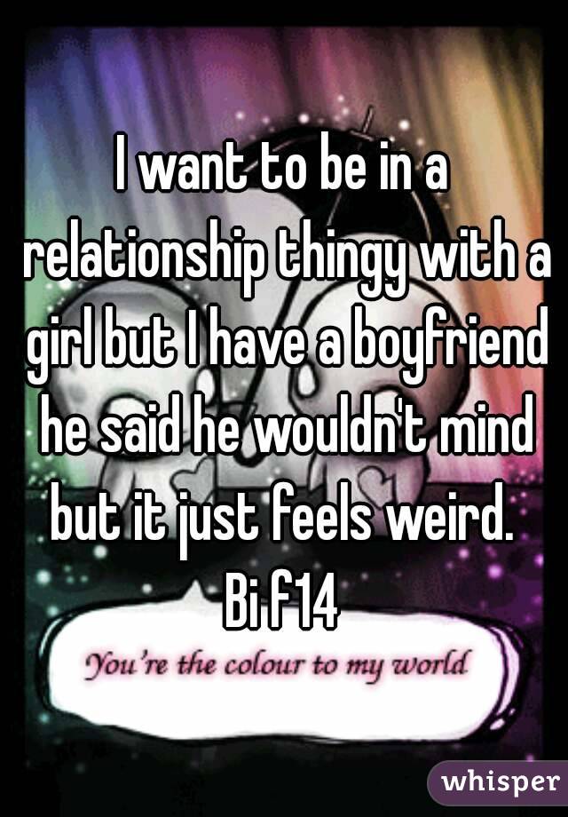 I want to be in a relationship thingy with a girl but I have a boyfriend he said he wouldn't mind but it just feels weird. 
Bi f14