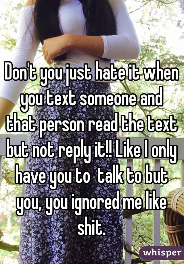 Don't you just hate it when you text someone and that person read the text but not reply it!! Like I only have you to  talk to but you, you ignored me like shit. 