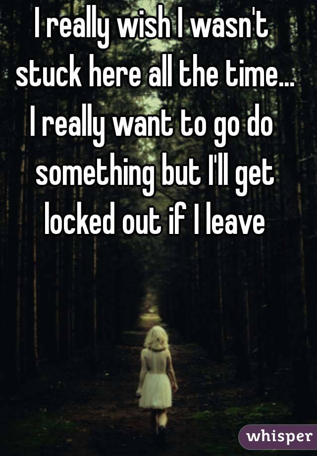 I really wish I wasn't stuck here all the time...
I really want to go do something but I'll get locked out if I leave