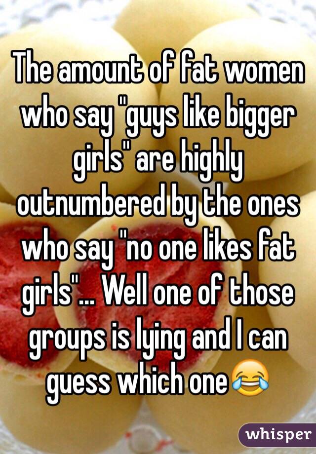 The amount of fat women who say "guys like bigger girls" are highly outnumbered by the ones who say "no one likes fat girls"... Well one of those groups is lying and I can guess which one😂