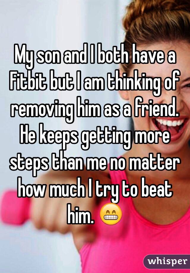 My son and I both have a Fitbit but I am thinking of removing him as a friend. He keeps getting more steps than me no matter how much I try to beat him. 😁