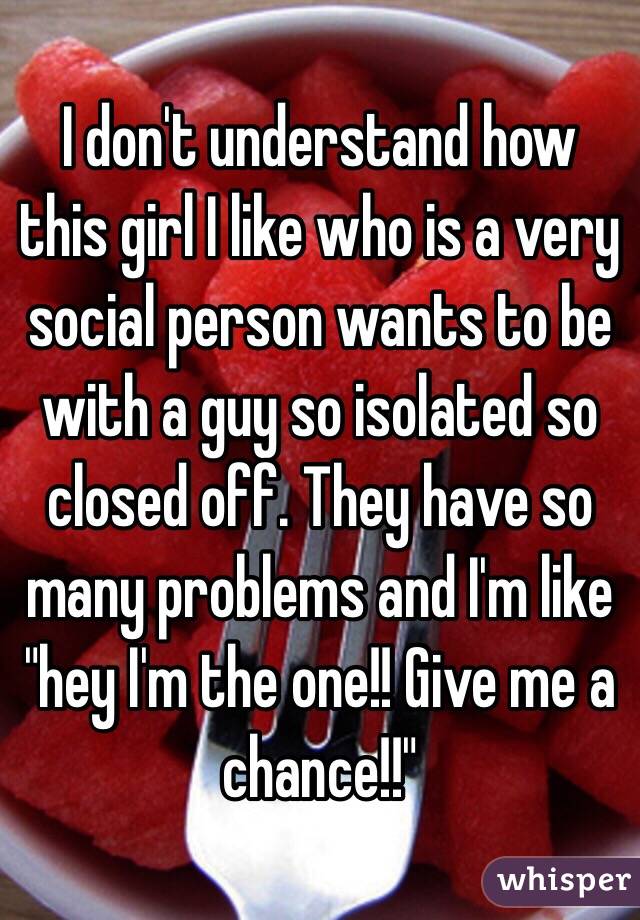 I don't understand how this girl I like who is a very social person wants to be with a guy so isolated so closed off. They have so many problems and I'm like "hey I'm the one!! Give me a chance!!" 