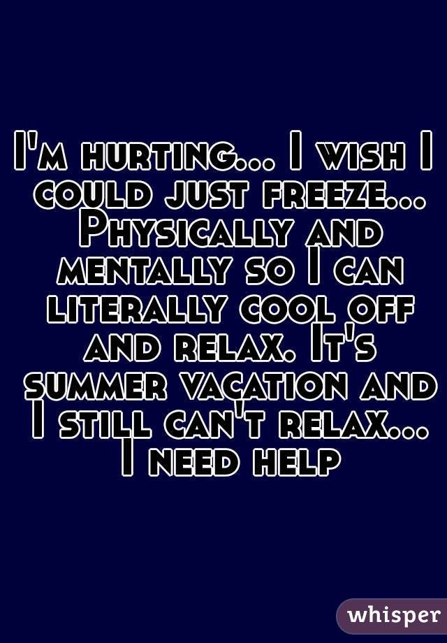 I'm hurting... I wish I could just freeze... Physically and mentally so I can literally cool off and relax. It's summer vacation and I still can't relax... I need help