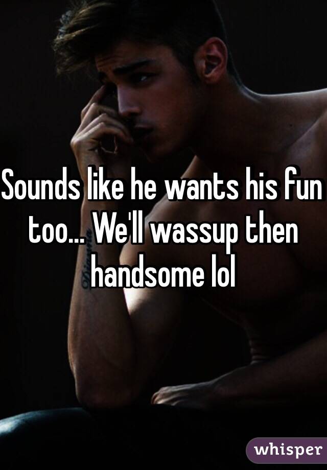 Sounds like he wants his fun too... We'll wassup then handsome lol 