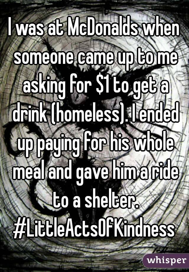 I was at McDonalds when someone came up to me asking for $1 to get a drink (homeless). I ended up paying for his whole meal and gave him a ride to a shelter.
#LittleActsOfKindness