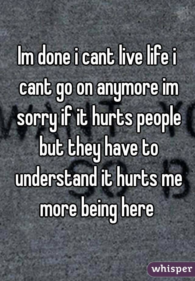 Im done i cant live life i cant go on anymore im sorry if it hurts people but they have to understand it hurts me more being here 