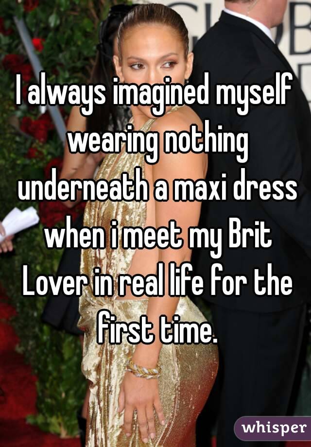 I always imagined myself wearing nothing underneath a maxi dress when i meet my Brit Lover in real life for the first time.