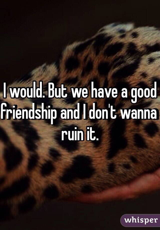 I would. But we have a good friendship and I don't wanna ruin it. 