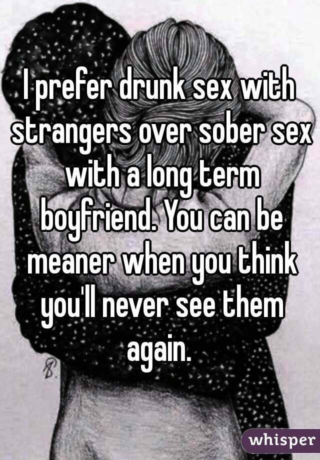 I prefer drunk sex with strangers over sober sex with a long term boyfriend. You can be meaner when you think you'll never see them again. 