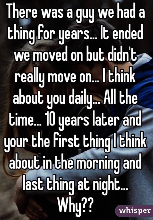 There was a guy we had a thing for years... It ended we moved on but didn't really move on... I think about you daily... All the time... 10 years later and your the first thing I think about in the morning and last thing at night... Why?? 